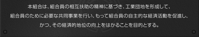 本組合は、組合員の相互扶助の精神に基づき、工業団地を形成して、組合員のために必要な共同事業を行い、もって組合員の自主的な経済活動を促進し、かつ、その経済的地位の向上をはかることを目的とする。